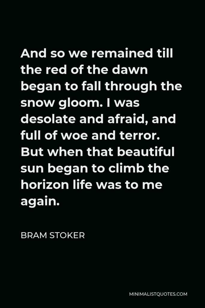 Bram Stoker Quote - And so we remained till the red of the dawn began to fall through the snow gloom. I was desolate and afraid, and full of woe and terror. But when that beautiful sun began to climb the horizon life was to me again.