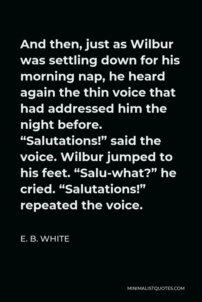 E. B. White Quote - And then, just as Wilbur was settling down for his morning nap, he heard again the thin voice that had addressed him the night before. “Salutations!” said the voice. Wilbur jumped to his feet. “Salu-what?” he cried. “Salutations!” repeated the voice.