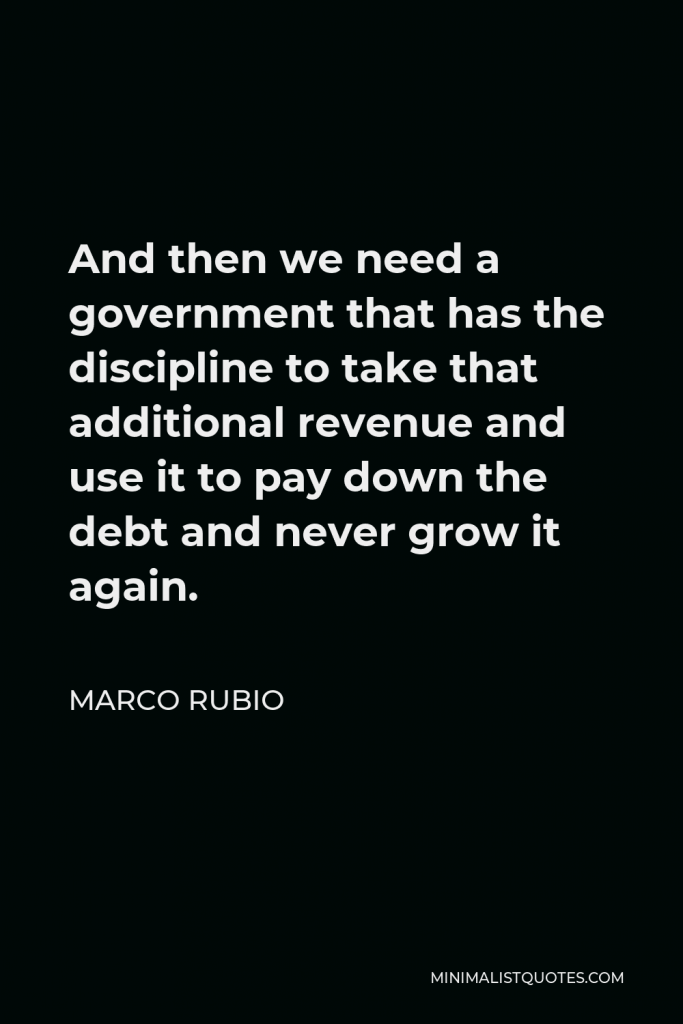 Marco Rubio Quote - And then we need a government that has the discipline to take that additional revenue and use it to pay down the debt and never grow it again.