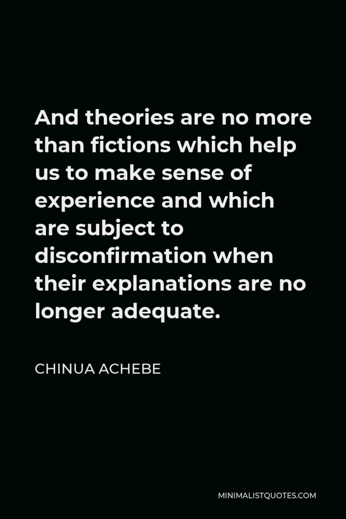 Chinua Achebe Quote - And theories are no more than fictions which help us to make sense of experience and which are subject to disconfirmation when their explanations are no longer adequate.