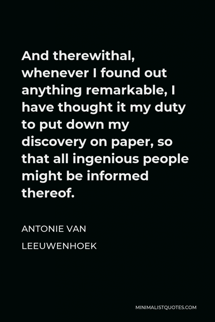 Antonie van Leeuwenhoek Quote - And therewithal, whenever I found out anything remarkable, I have thought it my duty to put down my discovery on paper, so that all ingenious people might be informed thereof.