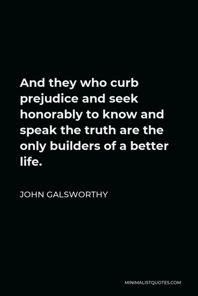 John Galsworthy Quote - And they who curb prejudice and seek honorably to know and speak the truth are the only builders of a better life.