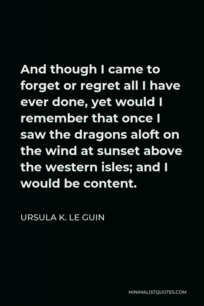 Ursula K. Le Guin Quote - And though I came to forget or regret all I have ever done, yet would I remember that once I saw the dragons aloft on the wind at sunset above the western isles; and I would be content.