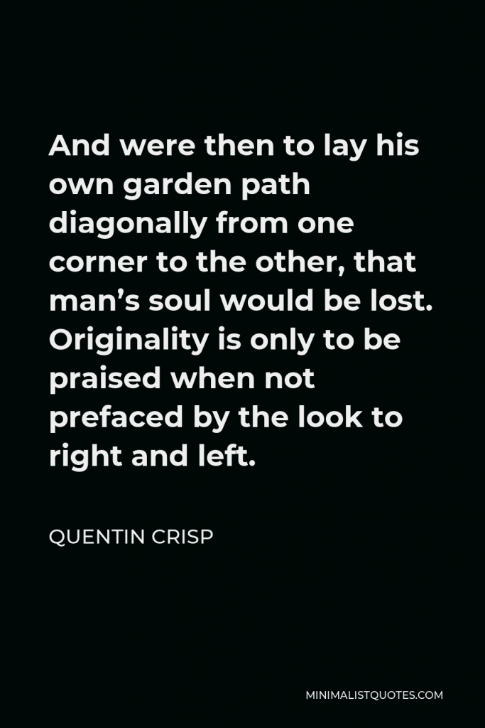 Quentin Crisp Quote - And were then to lay his own garden path diagonally from one corner to the other, that man’s soul would be lost. Originality is only to be praised when not prefaced by the look to right and left.