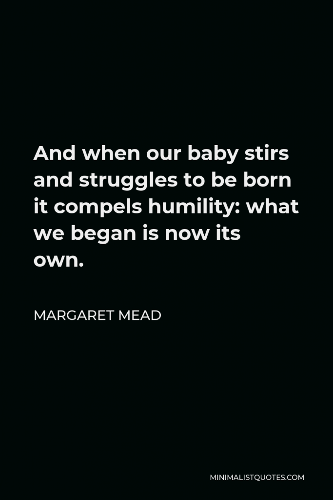 Margaret Mead Quote - And when our baby stirs and struggles to be born it compels humility: what we began is now its own.