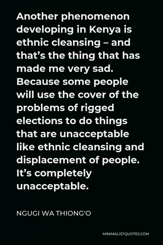 Ngugi wa Thiong'o Quote - Another phenomenon developing in Kenya is ethnic cleansing – and that’s the thing that has made me very sad. Because some people will use the cover of the problems of rigged elections to do things that are unacceptable like ethnic cleansing and displacement of people. It’s completely unacceptable.