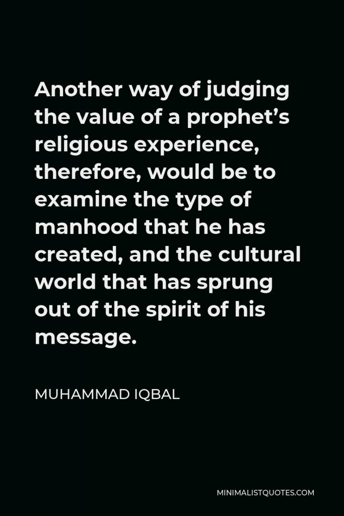 Muhammad Iqbal Quote - Another way of judging the value of a prophet’s religious experience, therefore, would be to examine the type of manhood that he has created, and the cultural world that has sprung out of the spirit of his message.