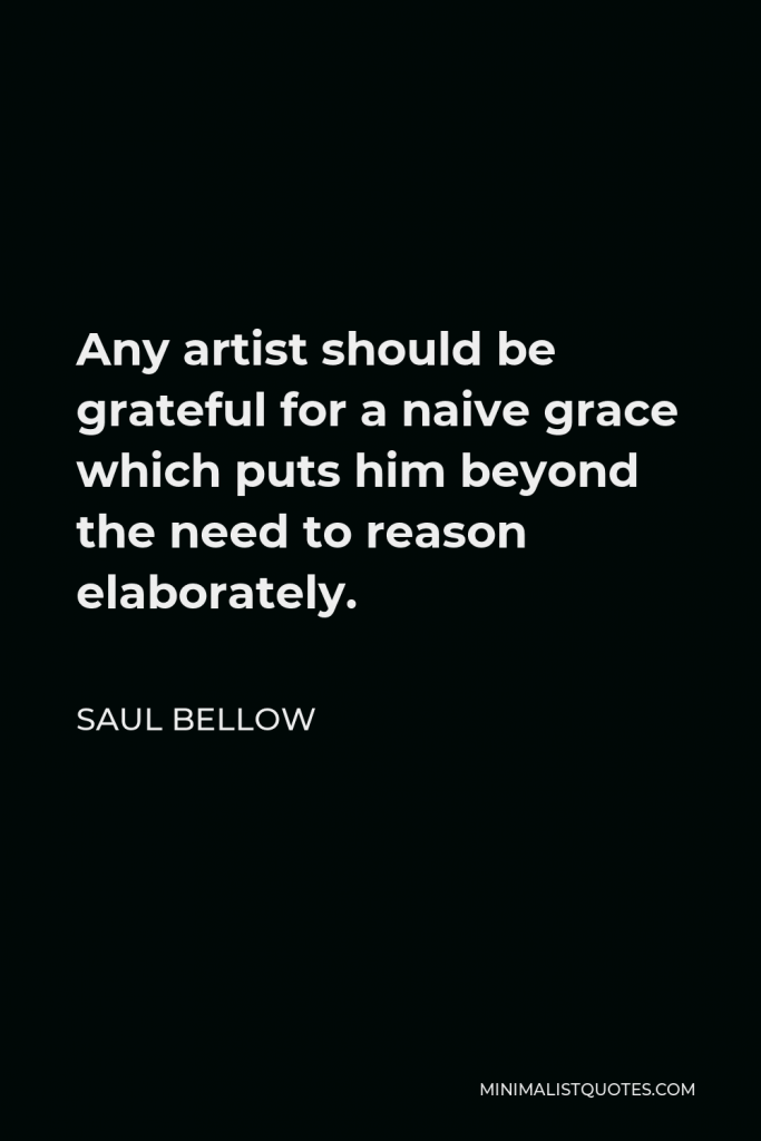 Saul Bellow Quote - Any artist should be grateful for a naive grace which puts him beyond the need to reason elaborately.