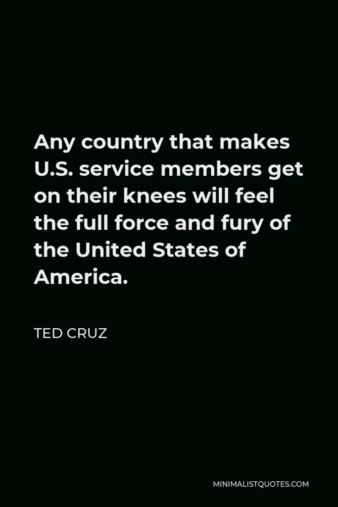 Ted Cruz Quote - Any country that makes U.S. service members get on their knees will feel the full force and fury of the United States of America.