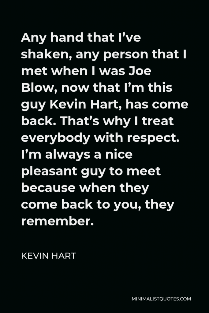 Kevin Hart Quote - Any hand that I’ve shaken, any person that I met when I was Joe Blow, now that I’m this guy Kevin Hart, has come back. That’s why I treat everybody with respect. I’m always a nice pleasant guy to meet because when they come back to you, they remember.
