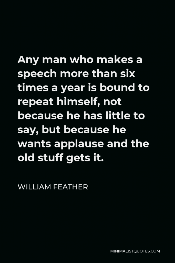 William Feather Quote - Any man who makes a speech more than six times a year is bound to repeat himself, not because he has little to say, but because he wants applause and the old stuff gets it.