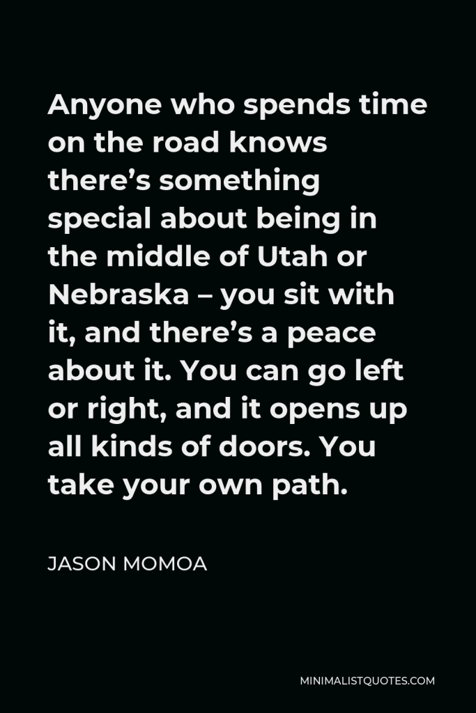 Jason Momoa Quote - Anyone who spends time on the road knows there’s something special about being in the middle of Utah or Nebraska – you sit with it, and there’s a peace about it. You can go left or right, and it opens up all kinds of doors. You take your own path.