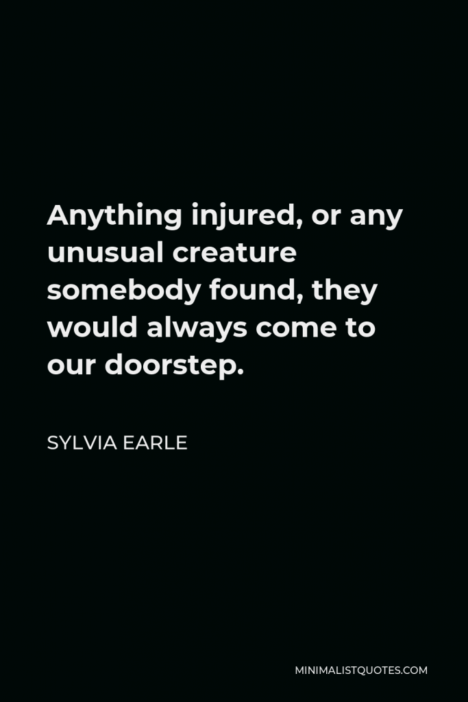 Sylvia Earle Quote - Anything injured, or any unusual creature somebody found, they would always come to our doorstep.