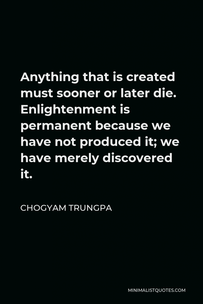 Chogyam Trungpa Quote - Anything that is created must sooner or later die. Enlightenment is permanent because we have not produced it; we have merely discovered it.