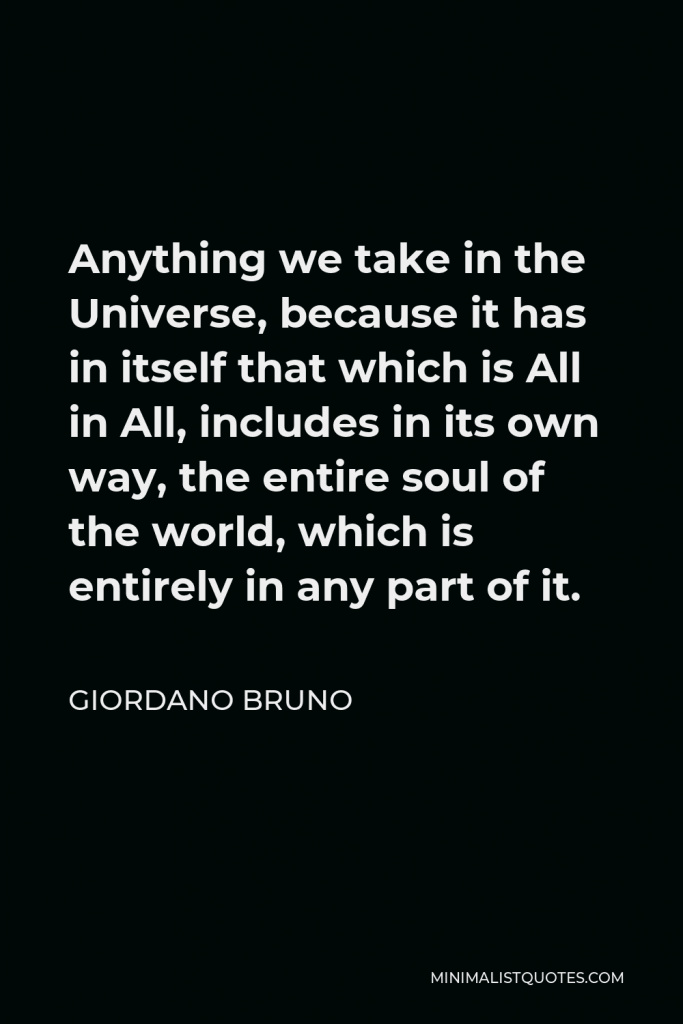 Giordano Bruno Quote - Anything we take in the Universe, because it has in itself that which is All in All, includes in its own way, the entire soul of the world, which is entirely in any part of it.