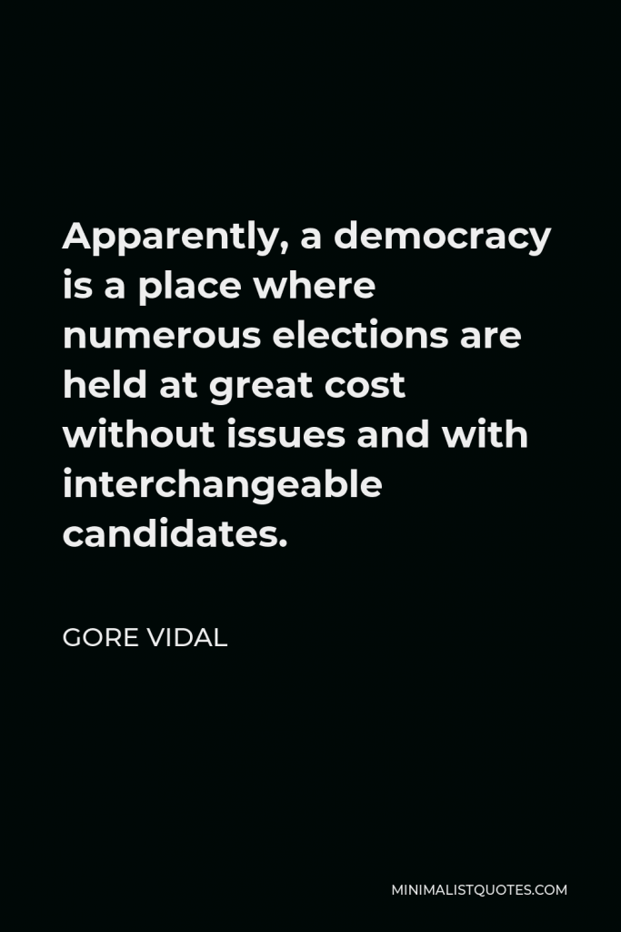 Gore Vidal Quote - Apparently, a democracy is a place where numerous elections are held at great cost without issues and with interchangeable candidates.