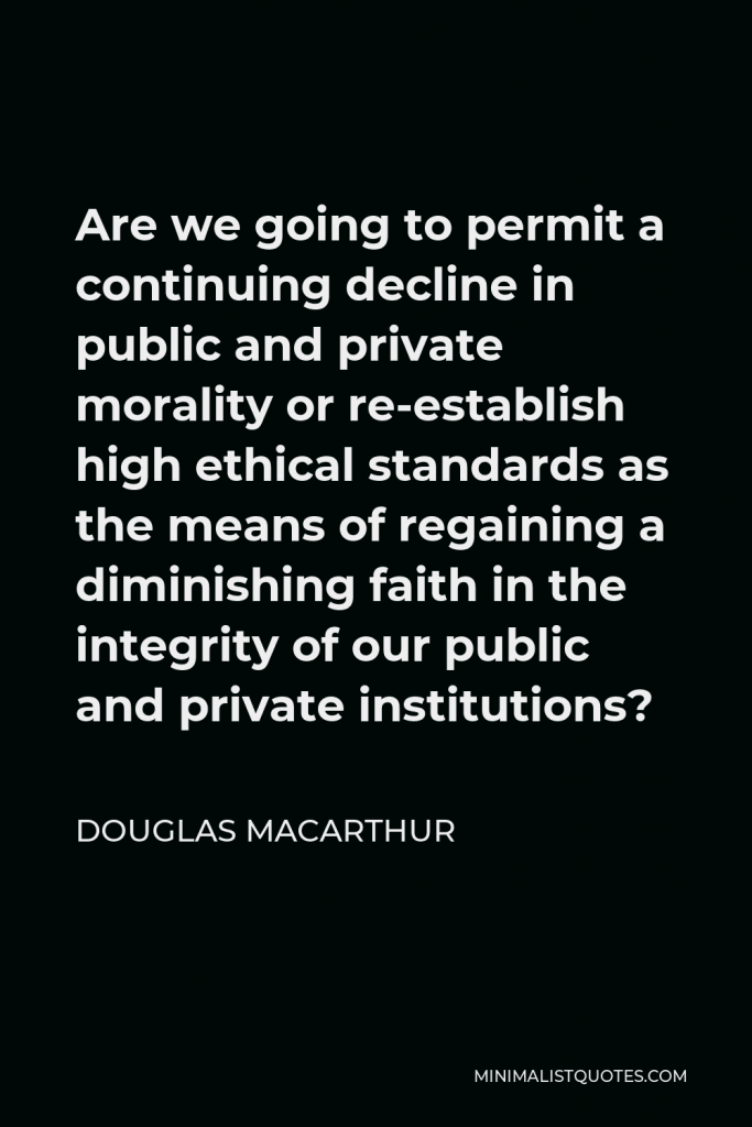 Douglas MacArthur Quote - Are we going to permit a continuing decline in public and private morality or re-establish high ethical standards as the means of regaining a diminishing faith in the integrity of our public and private institutions?