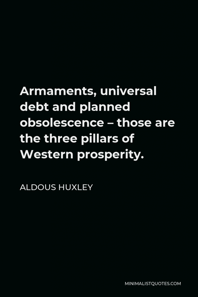 Aldous Huxley Quote - Armaments, universal debt, and planned obsolescence – those are the three pillars of Western prosperity. If war, waste, and moneylenders were abolished, you’d collapse. And while you people are overconsuming the rest of the world sinks more and more deeply into chronic disaster.