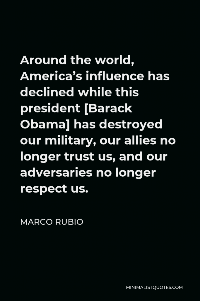 Marco Rubio Quote - Around the world, America’s influence has declined while this president [Barack Obama] has destroyed our military, our allies no longer trust us, and our adversaries no longer respect us.