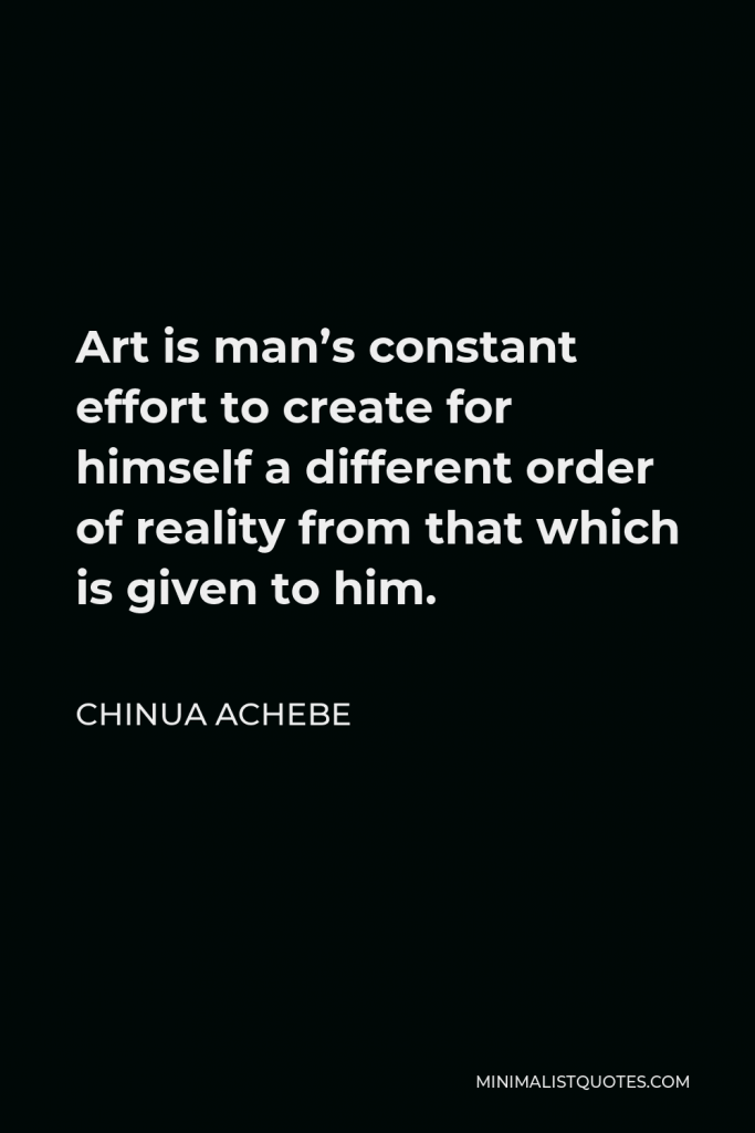 Chinua Achebe Quote - Art is man’s constant effort to create for himself a different order of reality from that which is given to him.