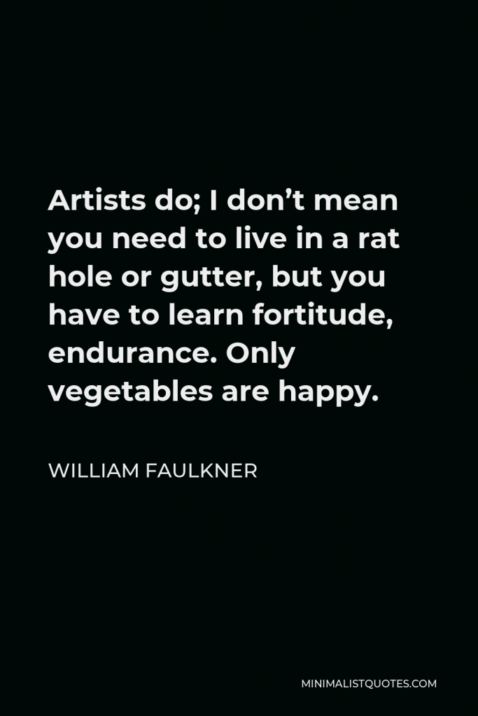 William Faulkner Quote - Artists do; I don’t mean you need to live in a rat hole or gutter, but you have to learn fortitude, endurance. Only vegetables are happy.
