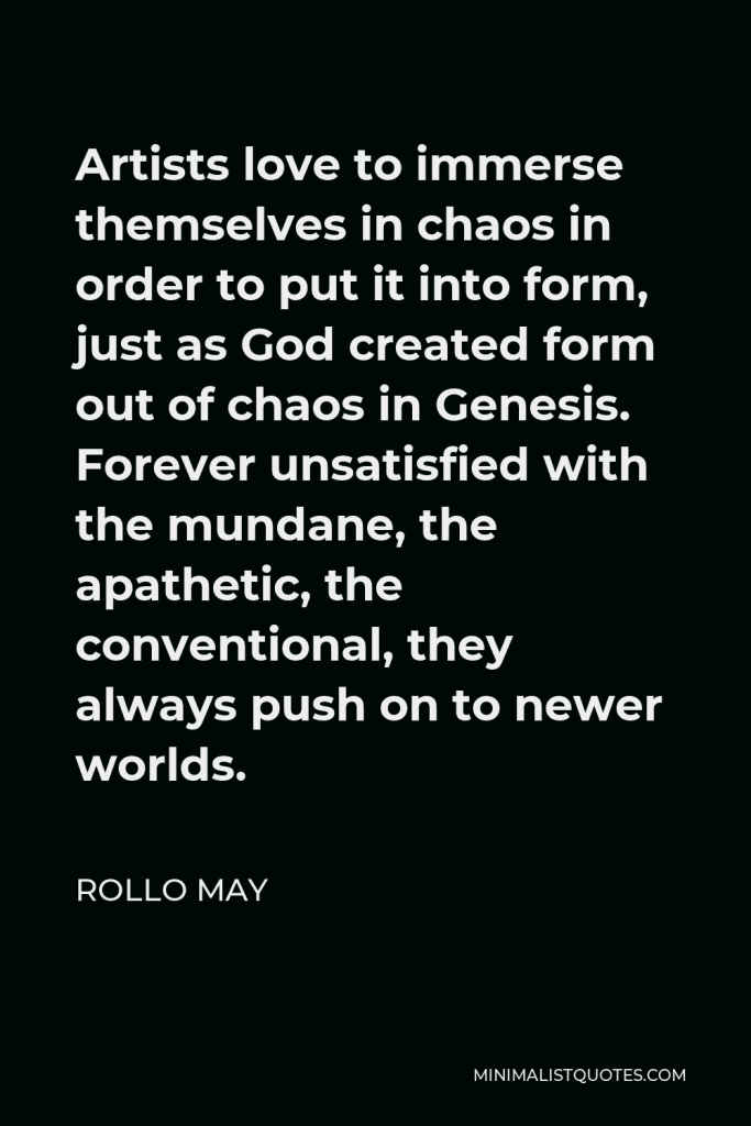Rollo May Quote - Artists love to immerse themselves in chaos in order to put it into form, just as God created form out of chaos in Genesis. Forever unsatisfied with the mundane, the apathetic, the conventional, they always push on to newer worlds.
