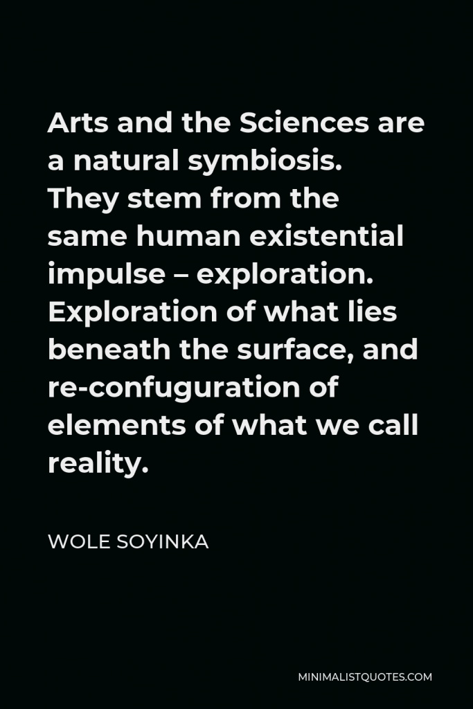 Wole Soyinka Quote - Arts and the Sciences are a natural symbiosis. They stem from the same human existential impulse – exploration. Exploration of what lies beneath the surface, and re-confuguration of elements of what we call reality.