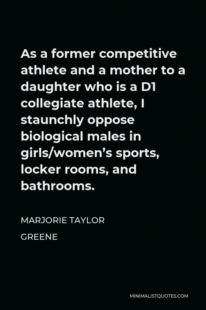 Marjorie Taylor Greene Quote - As a former competitive athlete and a mother to a daughter who is a D1 collegiate athlete, I staunchly oppose biological males in girls/women’s sports, locker rooms, and bathrooms.