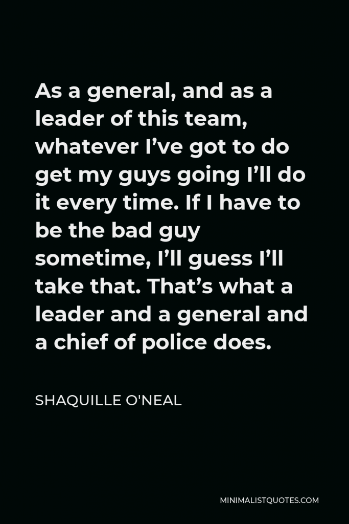 Shaquille O'Neal Quote - As a general, and as a leader of this team, whatever I’ve got to do get my guys going I’ll do it every time. If I have to be the bad guy sometime, I’ll guess I’ll take that. That’s what a leader and a general and a chief of police does.