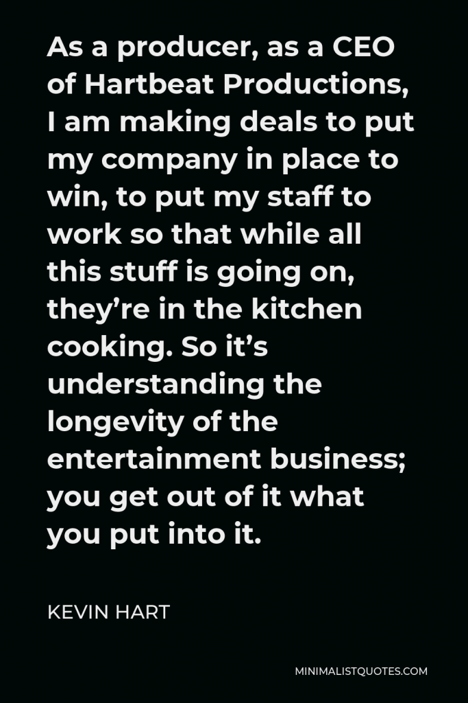 Kevin Hart Quote - As a producer, as a CEO of Hartbeat Productions, I am making deals to put my company in place to win, to put my staff to work so that while all this stuff is going on, they’re in the kitchen cooking. So it’s understanding the longevity of the entertainment business; you get out of it what you put into it.