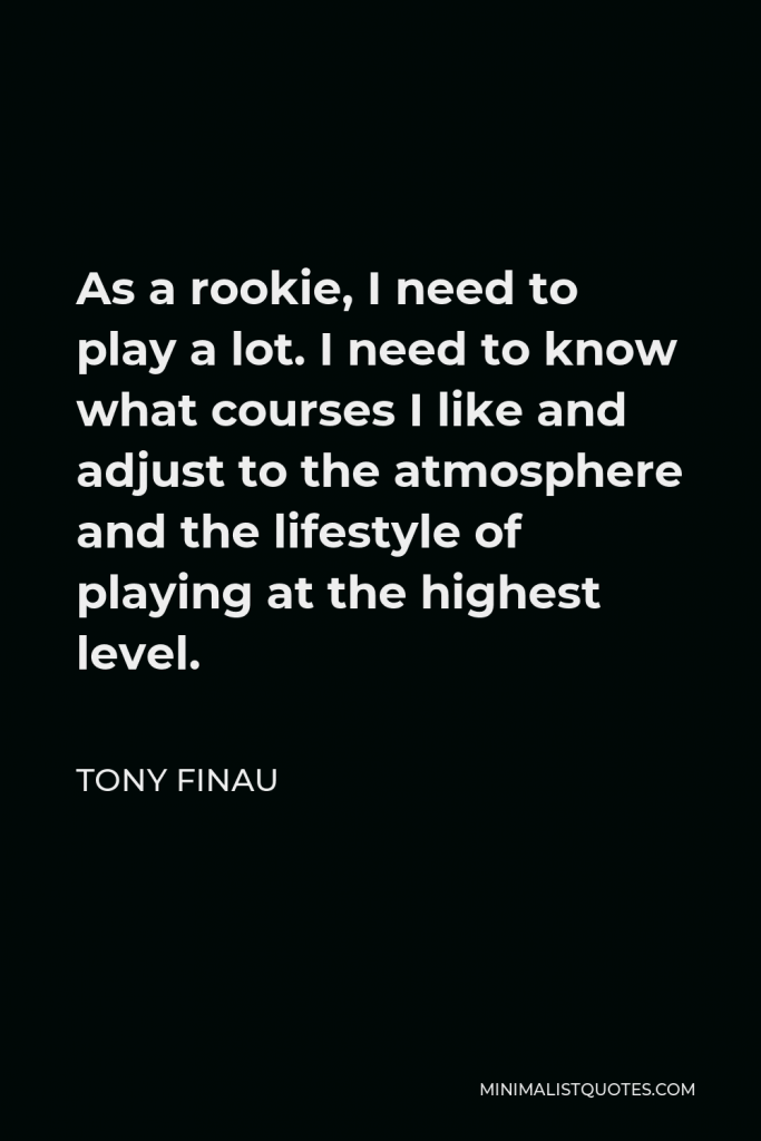 Tony Finau Quote - As a rookie, I need to play a lot. I need to know what courses I like and adjust to the atmosphere and the lifestyle of playing at the highest level.