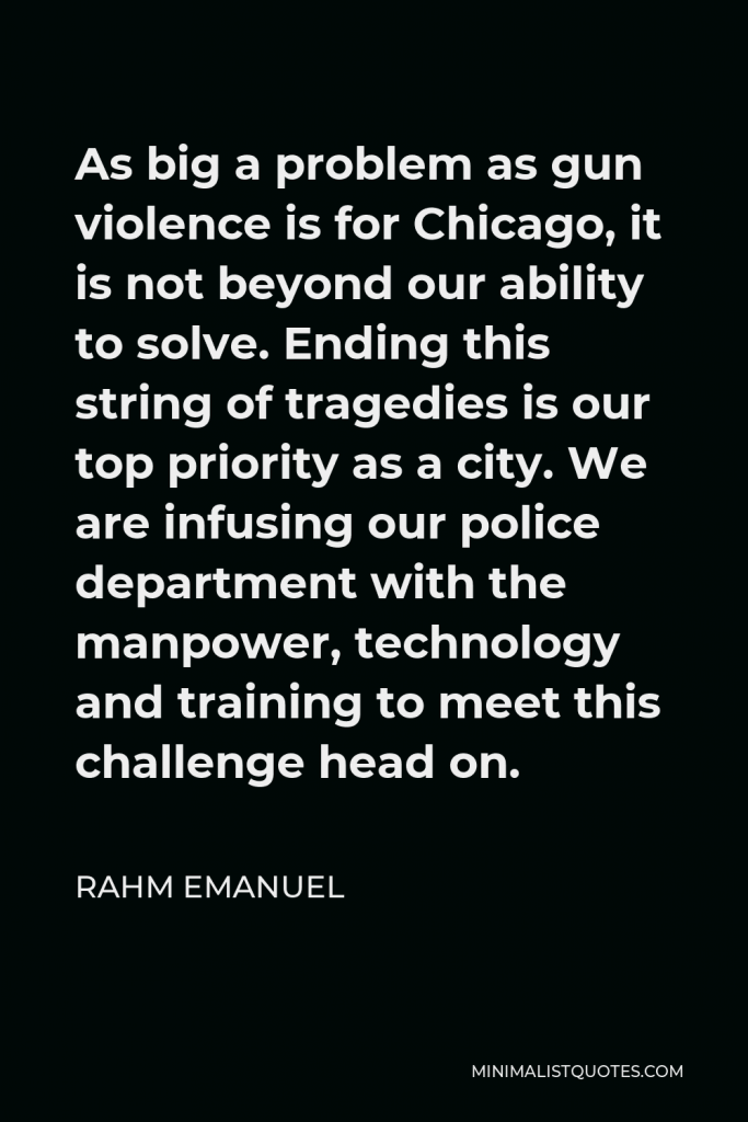 Rahm Emanuel Quote - As big a problem as gun violence is for Chicago, it is not beyond our ability to solve. Ending this string of tragedies is our top priority as a city. We are infusing our police department with the manpower, technology and training to meet this challenge head on.