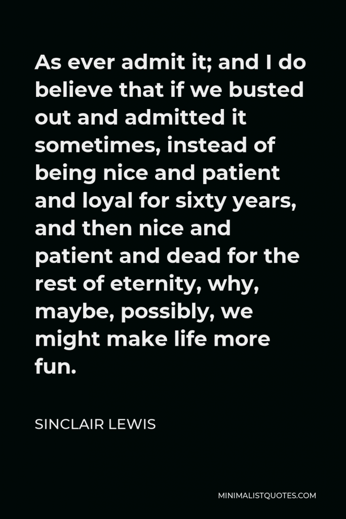 Sinclair Lewis Quote - As ever admit it; and I do believe that if we busted out and admitted it sometimes, instead of being nice and patient and loyal for sixty years, and then nice and patient and dead for the rest of eternity, why, maybe, possibly, we might make life more fun.