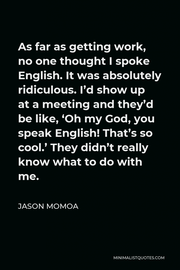 Jason Momoa Quote - As far as getting work, no one thought I spoke English. It was absolutely ridiculous. I’d show up at a meeting and they’d be like, ‘Oh my God, you speak English! That’s so cool.’ They didn’t really know what to do with me.