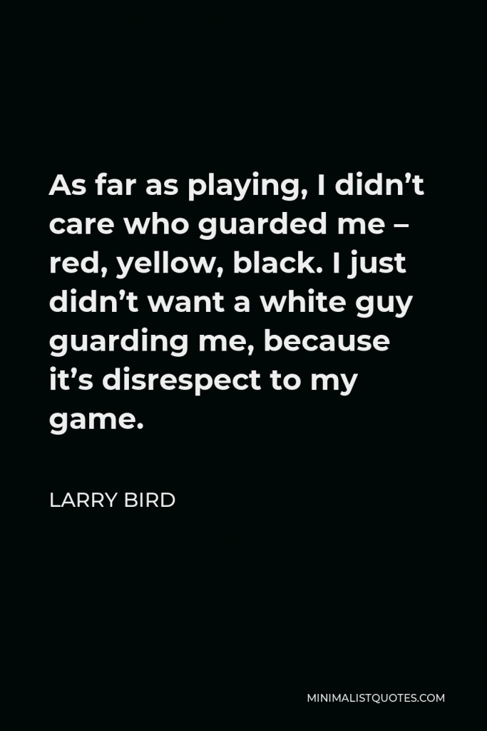 Larry Bird Quote - As far as playing, I didn’t care who guarded me – red, yellow, black. I just didn’t want a white guy guarding me, because it’s disrespect to my game.