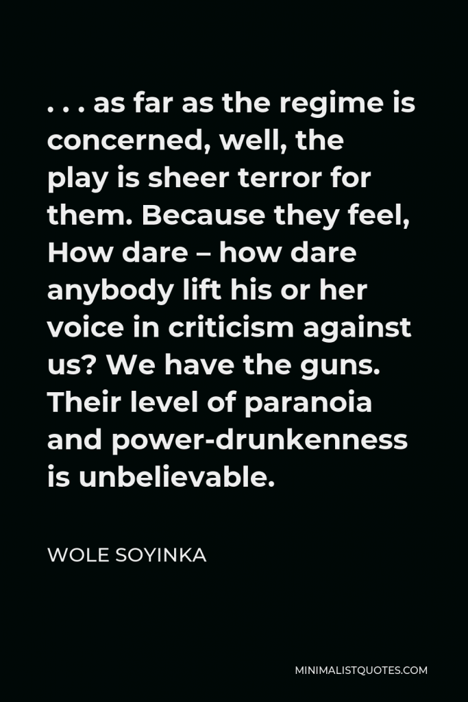 Wole Soyinka Quote - . . . as far as the regime is concerned, well, the play is sheer terror for them. Because they feel, How dare – how dare anybody lift his or her voice in criticism against us? We have the guns. Their level of paranoia and power-drunkenness is unbelievable.