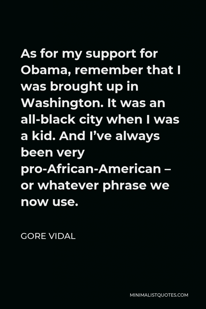 Gore Vidal Quote - As for my support for Obama, remember that I was brought up in Washington. It was an all-black city when I was a kid. And I’ve always been very pro-African-American – or whatever phrase we now use.