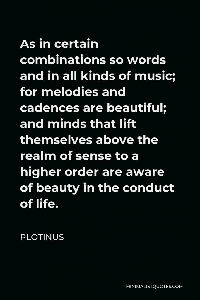Plotinus Quote - As in certain combinations so words and in all kinds of music; for melodies and cadences are beautiful; and minds that lift themselves above the realm of sense to a higher order are aware of beauty in the conduct of life.
