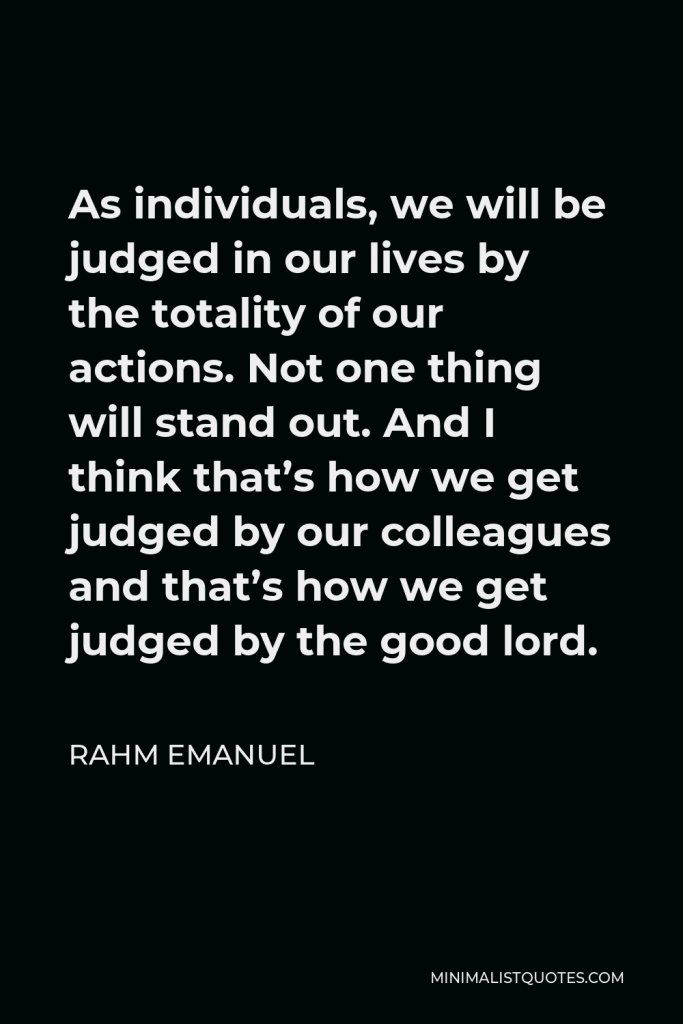 Rahm Emanuel Quote - As individuals, we will be judged in our lives by the totality of our actions. Not one thing will stand out. And I think that’s how we get judged by our colleagues and that’s how we get judged by the good lord.