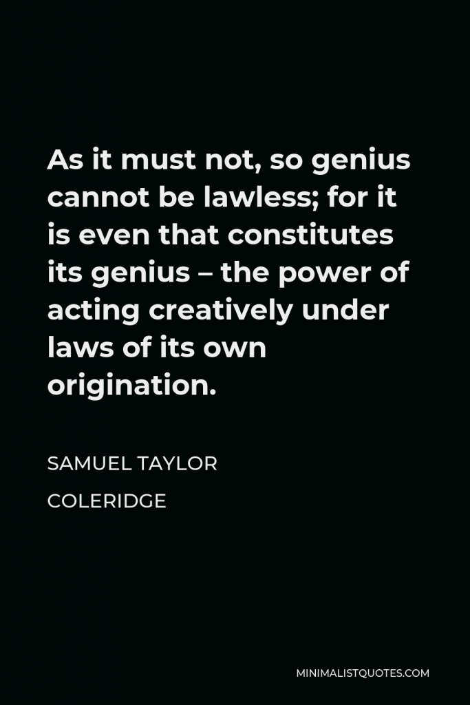 Samuel Taylor Coleridge Quote - As it must not, so genius cannot be lawless; for it is even that constitutes its genius – the power of acting creatively under laws of its own origination.