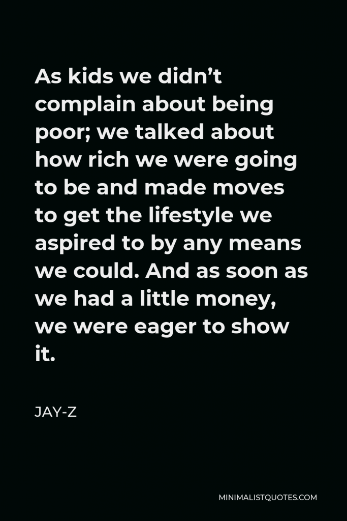 Jay-Z Quote - As kids we didn’t complain about being poor; we talked about how rich we were going to be and made moves to get the lifestyle we aspired to by any means we could. And as soon as we had a little money, we were eager to show it.