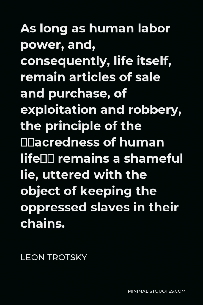 Leon Trotsky Quote - As long as human labor power, and, consequently, life itself, remain articles of sale and purchase, of exploitation and robbery, the principle of the “sacredness of human life” remains a shameful lie, uttered with the object of keeping the oppressed slaves in their chains.
