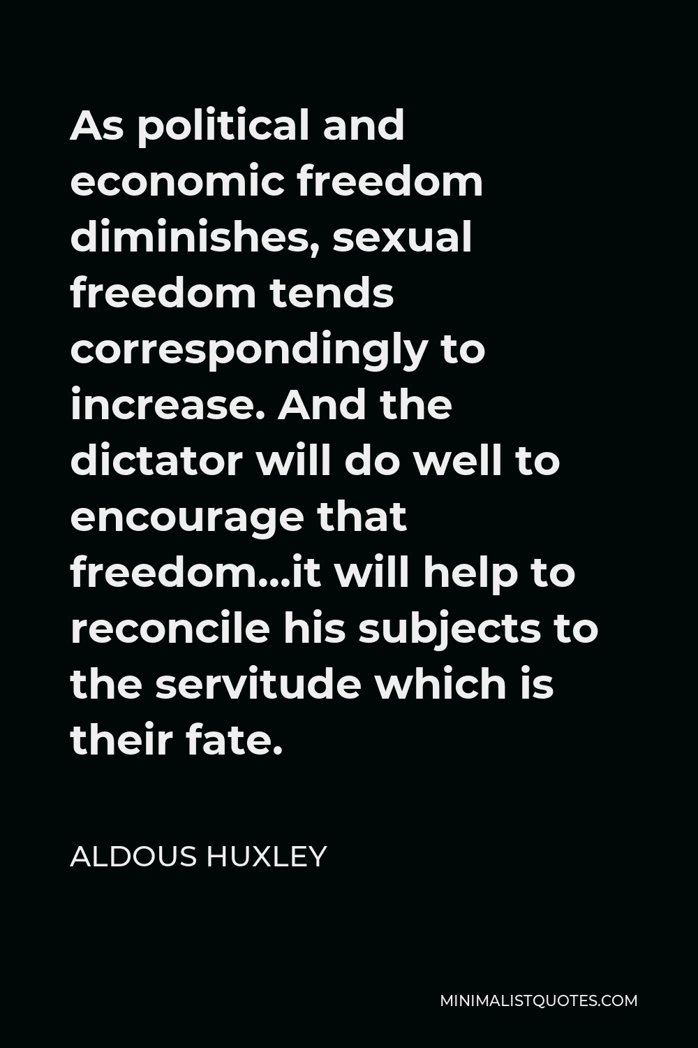 Aldous Huxley Quote - As political and economic freedom diminishes, sexual freedom tends correspondingly to increase. And the dictator will do well to encourage that freedom…it will help to reconcile his subjects to the servitude which is their fate.