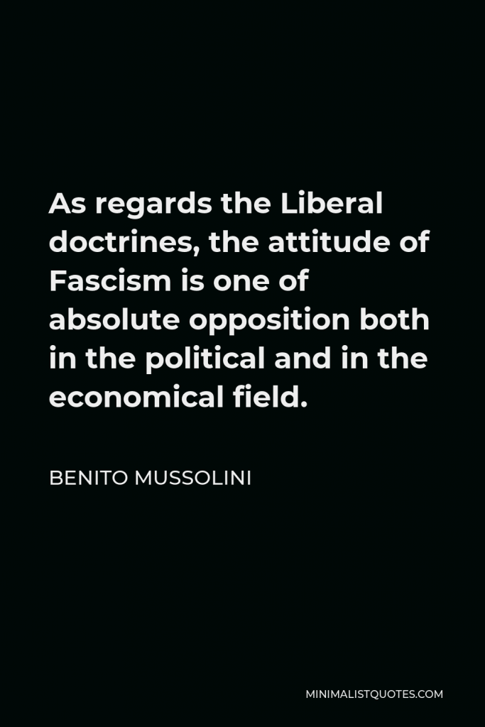 Benito Mussolini Quote - As regards the Liberal doctrines, the attitude of Fascism is one of absolute opposition both in the political and in the economical field.