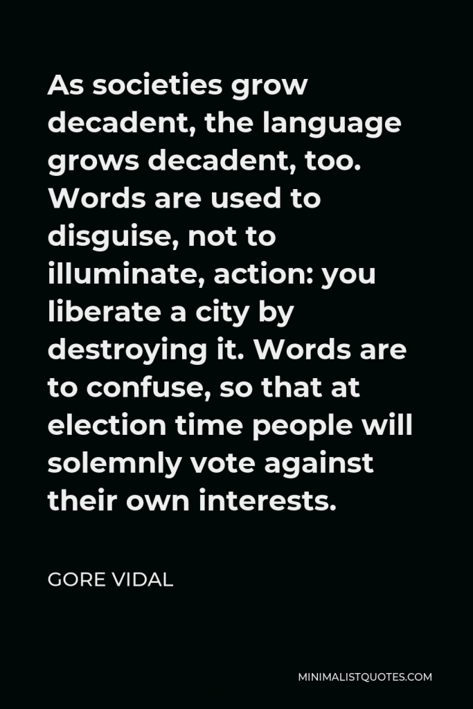 Gore Vidal Quote - As societies grow decadent, the language grows decadent, too. Words are used to disguise, not to illuminate, action: you liberate a city by destroying it. Words are to confuse, so that at election time people will solemnly vote against their own interests.
