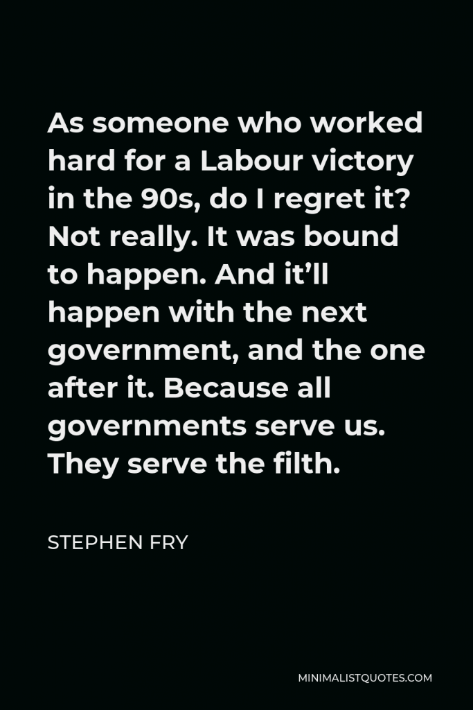 Stephen Fry Quote - As someone who worked hard for a Labour victory in the 90s, do I regret it? Not really. It was bound to happen. And it’ll happen with the next government, and the one after it. Because all governments serve us. They serve the filth.