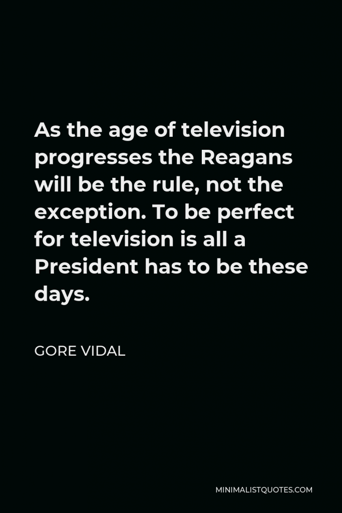 Gore Vidal Quote - As the age of television progresses the Reagans will be the rule, not the exception. To be perfect for television is all a President has to be these days.