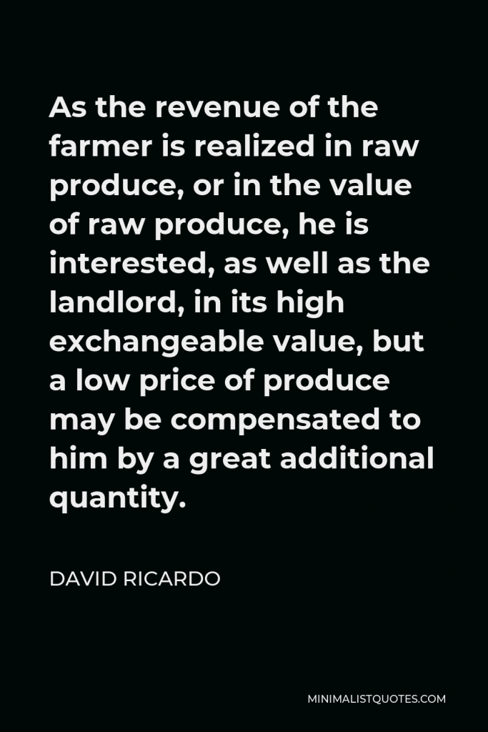 David Ricardo Quote - As the revenue of the farmer is realized in raw produce, or in the value of raw produce, he is interested, as well as the landlord, in its high exchangeable value, but a low price of produce may be compensated to him by a great additional quantity.