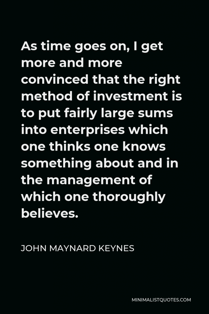 John Maynard Keynes Quote - As time goes on, I get more and more convinced that the right method of investment is to put fairly large sums into enterprises which one thinks one knows something about and in the management of which one thoroughly believes.