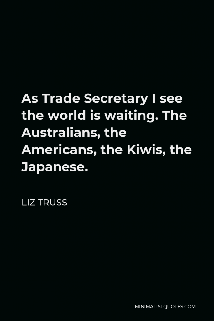 Liz Truss Quote - As Trade Secretary I see the world is waiting. The Australians, the Americans, the Kiwis, the Japanese.